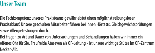 Unser Team Die Fachkompetenz unseres Praxisteams gewährleistet einen möglichst reibungslosen Praxisablauf. Unsere geschulten Mitarbeiter führen bei Ihnen Hörtests, Gleichgewichtsprüfungen sowie Allergietestungen durch.  Bei Fragen zu Art und Dauer von Untersuchungen und Behandlungen haben wir immer ein offenes Ohr für Sie. Frau Yelda Ataseven als OP-Leitung - ist unsere wichtige Stütze im OP-Zentrum Neckar-Alb.