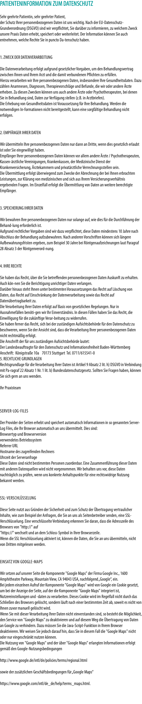 PATIENTENINFORMATION ZUM DATENSCHUTZ Sehr geehrte Patientin, sehr geehrter Patient, der Schutz Ihrer personenbezogenen Daten ist uns wichtig. Nach der EU-Datenschutz-Grundverordnung (DSGVO) sind wir verpflichtet, Sie darüber zu informieren, zu welchem Zweck unsere Praxis Daten erhebt, speichert oder weiterleitet. Der Information können Sie auch entnehmen, welche Rechte Sie in puncto Da-tenschutz haben. 1. ZWECK DER DATENVERARBEITUNG Die Datenverarbeitung erfolgt aufgrund gesetzlicher Vorgaben, um den Behandlungsvertrag zwischen Ihnen und Ihrem Arzt und die damit verbundenen Pflichten zu erfüllen. Hierzu verarbeiten wir Ihre personenbezogenen Daten, insbesondere Ihre Gesundheitsdaten. Dazu zählen Anamnesen, Diagnosen, Therapievorschläge und Befunde, die wir oder andere Ärzte erheben. Zu diesen Zwecken können uns auch andere Ärzte oder Psychotherapeuten, bei denen Sie in Behandlung sind, Daten zur Verfügung stellen (z.B. in Arztbriefen). Die Erhebung von Gesundheitsdaten ist Voraussetzung für Ihre Behandlung. Werden die notwendigen In-formationen nicht bereitgestellt, kann eine sorgfältige Behandlung nicht erfolgen. 2. EMPFÄNGER IHRER DATEN Wir übermitteln Ihre personenbezogenen Daten nur dann an Dritte, wenn dies gesetzlich erlaubt ist oder Sie eingewilligt haben. Empfänger Ihrer personenbezogenen Daten können vor allem andere Ärzte / Psychotherapeuten, Kassen-ärztliche Vereinigungen, Krankenkassen, der Medizinische Dienst der Krankenversicherung, Ärztekammern und privatärztliche Verrechnungsstellen sein. Die Übermittlung erfolgt überwiegend zum Zwecke der Abrechnung der bei Ihnen erbrachten Leistungen, zur Klärung von medizinischen und sich aus Ihrem Versicherungsverhältnis ergebenden Fragen. Im Einzelfall erfolgt die Übermittlung von Daten an weitere berechtigte Empfänger. 3. SPEICHERUNG IHRER DATEN Wir bewahren Ihre personenbezogenen Daten nur solange auf, wie dies für die Durchführung der Behand-lung erforderlich ist. Aufgrund rechtlicher Vorgaben sind wir dazu verpflichtet, diese Daten mindestens 10 Jahre nach Abschluss der Behandlung aufzubewahren. Nach anderen Vorschriften können sich längere Aufbewahrungsfristen ergeben, zum Beispiel 30 Jahre bei Röntgenaufzeichnungen laut Paragraf 28 Absatz 3 der Röntgenverord-nung. 4. IHRE RECHTE Sie haben das Recht, über die Sie betreffenden personenbezogenen Daten Auskunft zu erhalten. Auch kön-nen Sie die Berichtigung unrichtiger Daten verlangen. Darüber hinaus steht Ihnen unter bestimmten Voraussetzungen das Recht auf Löschung von Daten, das Recht auf Einschränkung der Datenverarbeitung sowie das Recht auf Datenübertragbarkeit zu. Die Verarbeitung Ihrer Daten erfolgt auf Basis von gesetzlichen Regelungen. Nur in Ausnahmefällen benöti-gen wir Ihr Einverständnis. In diesen Fällen haben Sie das Recht, die Einwilligung für die zukünftige Verar-beitung zu widerrufen. Sie haben ferner das Recht, sich bei der zuständigen Aufsichtsbehörde für den Datenschutz zu beschweren, wenn Sie der Ansicht sind, dass die Verarbeitung Ihrer personenbezogenen Daten nicht rechtmäßig erfolgt. Die Anschrift der für uns zuständigen Aufsichtsbehörde lautet: Der Landesbeauftragte für den Datenschutz und Informationsfreiheit Baden-Württemberg Anschrift: Königstraße 10a 70173 Stuttgart Tel. 0711/615541-0 5. RECHTLICHE GRUNDLAGEN Rechtsgrundlage für die Verarbeitung Ihrer Daten ist Artikel 9 Absatz 2 lit. h) DSGVO in Verbindung mit Pa-ragraf 22 Absatz 1 Nr. 1 lit. b) Bundesdatenschutzgesetz. Sollten Sie Fragen haben, können Sie sich gern an uns wenden. Ihr Praxisteam Server-Log-Files Der Provider der Seiten erhebt und speichert automatisch Informationen in so genannten Server-Log Files, die Ihr Browser automatisch an uns übermittelt. Dies sind: Browsertyp und Browserversion verwendetes Betriebssystem Referrer URL Hostname des zugreifenden Rechners Uhrzeit der Serveranfrage Diese Daten sind nicht bestimmten Personen zuordenbar. Eine Zusammenführung dieser Daten mit anderen Datenquellen wird nicht vorgenommen. Wir behalten uns vor, diese Daten nachträglich zu prüfen, wenn uns konkrete Anhaltspunkte für eine rechtswidrige Nutzung bekannt werden. SSL-Verschlüsselung Diese Seite nutzt aus Gründen der Sicherheit und zum Schutz der Übertragung vertraulicher Inhalte, wie zum Beispiel der Anfragen, die Sie an uns als Seitenbetreiber senden, eine SSL-Verschlüsselung. Eine verschlüsselte Verbindung erkennen Sie daran, dass die Adresszeile des Browsers von "http://" auf "https://" wechselt und an dem Schloss-Symbol in Ihrer Browserzeile. Wenn die SSL Verschlüsselung aktiviert ist, können die Daten, die Sie an uns übermitteln, nicht von Dritten mitgelesen werden. Einsatz von Google-Maps Wir setzen auf unserer Seite die Komponente "Google Maps" der Firma Google Inc., 1600 Amphitheatre Parkway, Mountain View, CA 94043 USA, nachfolgend „Google“, ein. Bei jedem einzelnen Aufruf der Komponente "Google Maps" wird von Google ein Cookie gesetzt, um bei der Anzeige der Seite, auf der die Komponente "Google Maps" integriert ist, Nutzereinstellungen und -daten zu verarbeiten. Dieses Cookie wird im Regelfall nicht durch das Schließen des Browsers gelöscht, sondern läuft nach einer bestimmten Zeit ab, soweit es nicht von Ihnen zuvor manuell gelöscht wird. Wenn Sie mit dieser Verarbeitung Ihrer Daten nicht einverstanden sind, so besteht die Möglichkeit, den Service von "Google Maps" zu deaktivieren und auf diesem Weg die Übertragung von Daten an Google zu verhindern. Dazu müssen Sie die Java-Script-Funktion in Ihrem Browser deaktivieren. Wir weisen Sie jedoch darauf hin, dass Sie in diesem Fall die "Google Maps" nicht oder nur eingeschränkt nutzen können. Die Nutzung von "Google Maps" und der über "Google Maps" erlangten Informationen erfolgt gemäß den Google-Nutzungsbedingungen http://www.google.de/intl/de/policies/terms/regional.html sowie der zusätzlichen Geschäftsbedingungen für „Google Maps“ https://www.google.com/intl/de_de/help/terms_maps.html. 