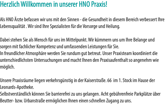 Herzlich Willkommen in unserer HNO Praxis! Als HNO Ärzte befassen wir uns mit den Sinnen - die Gesundheit in diesem Bereich verbessert Ihre Lebensqualität . Wir sind Ihre Spezialisten für die Vorsorge und Heilung. Dabei stehen Sie als Mensch für uns im Mittelpunkt. Wir kümmern uns um Ihre Belange und sorgen mit fachlicher Kompetenz und umfassenden Leistungen für Sie. In freundlicher Atmosphäre werden Sie rundum gut betreut. Unser Praxisteam koordiniert die unterschiedlichsten Untersuchungen und macht Ihnen den Praxisaufenthalt so angenehm wie möglich. Unsere Praxisräume liegen verkehrsgünstig in der Kaiserstraße. 66 im 1. Stock im Hause der Leonards-Apotheke. Selbstverständlich können Sie barrierefrei zu uns gelangen. Acht gebührenfreie Parkplätze über Beutter- bzw. Urbanstraße ermöglichen Ihnen einen schnellen Zugang zu uns. 