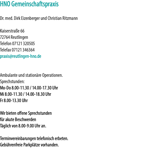 HNO Gemeinschaftspraxis Dr. med. Dirk Eizenberger und Christian Ritzmann Kaiserstraße 66 72764 Reutlingen Telefon 07121 320505 Telefax 07121 346364 praxis@reutlingen-hno.de Ambulante und stationäre Operationen. Sprechstunden: Mo-Do 8.00-11.30 / 14.00-17.30 Uhr Mi 8.00-11.30 / 14.00-18.30 Uhr Fr 8.00-13.30 Uhr Wir bieten offene Sprechstunden für akute Beschwerden Täglich von 8.00-9.00 Uhr an. Terminvereinbarungen telefonisch erbeten. Gebührenfreie Parkplätze vorhanden.