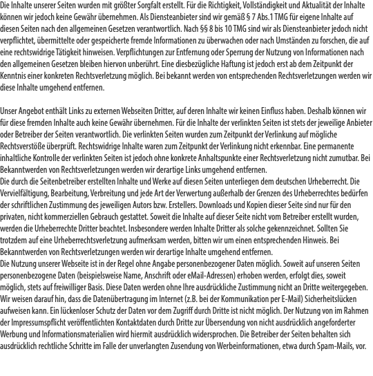 Die Inhalte unserer Seiten wurden mit größter Sorgfalt erstellt. Für die Richtigkeit, Vollständigkeit und Aktualität der Inhalte können wir jedoch keine Gewähr übernehmen. Als Diensteanbieter sind wir gemäß § 7 Abs.1 TMG für eigene Inhalte auf diesen Seiten nach den allgemeinen Gesetzen verantwortlich. Nach §§ 8 bis 10 TMG sind wir als Diensteanbieter jedoch nicht verpflichtet, übermittelte oder gespeicherte fremde Informationen zu überwachen oder nach Umständen zu forschen, die auf eine rechtswidrige Tätigkeit hinweisen. Verpflichtungen zur Entfernung oder Sperrung der Nutzung von Informationen nach den allgemeinen Gesetzen bleiben hiervon unberührt. Eine diesbezügliche Haftung ist jedoch erst ab dem Zeitpunkt der Kenntnis einer konkreten Rechtsverletzung möglich. Bei bekannt werden von entsprechenden Rechtsverletzungen werden wir diese Inhalte umgehend entfernen.  Unser Angebot enthält Links zu externen Webseiten Dritter, auf deren Inhalte wir keinen Einfluss haben. Deshalb können wir für diese fremden Inhalte auch keine Gewähr übernehmen. Für die Inhalte der verlinkten Seiten ist stets der jeweilige Anbieter oder Betreiber der Seiten verantwortlich. Die verlinkten Seiten wurden zum Zeitpunkt der Verlinkung auf mögliche Rechtsverstöße überprüft. Rechtswidrige Inhalte waren zum Zeitpunkt der Verlinkung nicht erkennbar. Eine permanente inhaltliche Kontrolle der verlinkten Seiten ist jedoch ohne konkrete Anhaltspunkte einer Rechtsverletzung nicht zumutbar. Bei Bekanntwerden von Rechtsverletzungen werden wir derartige Links umgehend entfernen. Die durch die Seitenbetreiber erstellten Inhalte und Werke auf diesen Seiten unterliegen dem deutschen Urheberrecht. Die Vervielfältigung, Bearbeitung, Verbreitung und jede Art der Verwertung außerhalb der Grenzen des Urheberrechtes bedürfen der schriftlichen Zustimmung des jeweiligen Autors bzw. Erstellers. Downloads und Kopien dieser Seite sind nur für den privaten, nicht kommerziellen Gebrauch gestattet. Soweit die Inhalte auf dieser Seite nicht vom Betreiber erstellt wurden, werden die Urheberrechte Dritter beachtet. Insbesondere werden Inhalte Dritter als solche gekennzeichnet. Sollten Sie trotzdem auf eine Urheberrechtsverletzung aufmerksam werden, bitten wir um einen entsprechenden Hinweis. Bei Bekanntwerden von Rechtsverletzungen werden wir derartige Inhalte umgehend entfernen. Die Nutzung unserer Webseite ist in der Regel ohne Angabe personenbezogener Daten möglich. Soweit auf unseren Seiten personenbezogene Daten (beispielsweise Name, Anschrift oder eMail-Adressen) erhoben werden, erfolgt dies, soweit möglich, stets auf freiwilliger Basis. Diese Daten werden ohne Ihre ausdrückliche Zustimmung nicht an Dritte weitergegeben. Wir weisen darauf hin, dass die Datenübertragung im Internet (z.B. bei der Kommunikation per E-Mail) Sicherheitslücken aufweisen kann. Ein lückenloser Schutz der Daten vor dem Zugriff durch Dritte ist nicht möglich. Der Nutzung von im Rahmen der Impressumspflicht veröffentlichten Kontaktdaten durch Dritte zur Übersendung von nicht ausdrücklich angeforderter Werbung und Informationsmaterialien wird hiermit ausdrücklich widersprochen. Die Betreiber der Seiten behalten sich ausdrücklich rechtliche Schritte im Falle der unverlangten Zusendung von Werbeinformationen, etwa durch Spam-Mails, vor. 